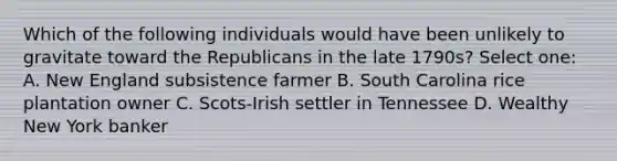 Which of the following individuals would have been unlikely to gravitate toward the Republicans in the late 1790s? Select one: A. New England subsistence farmer B. South Carolina rice plantation owner C. Scots-Irish settler in Tennessee D. Wealthy New York banker