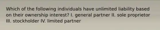 Which of the following individuals have unlimited liability based on their ownership interest? I. general partner II. sole proprietor III. stockholder IV. limited partner