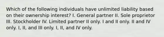 Which of the following individuals have unlimited liability based on their ownership interest? I. General partner II. Sole proprietor III. Stockholder IV. Limited partner II only. I and II only. II and IV only. I, II, and III only. I, II, and IV only.