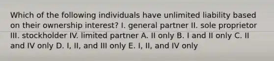 Which of the following individuals have unlimited liability based on their ownership interest? I. general partner II. sole proprietor III. stockholder IV. limited partner A. II only B. I and II only C. II and IV only D. I, II, and III only E. I, II, and IV only