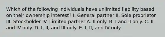 Which of the following individuals have unlimited liability based on their ownership interest? I. General partner II. Sole proprietor III. Stockholder IV. Limited partner A. II only. B. I and II only. C. II and IV only. D. I, II, and III only. E. I, II, and IV only.