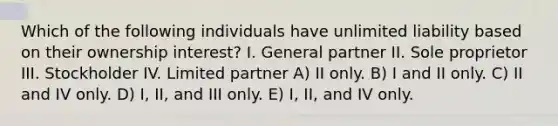 Which of the following individuals have unlimited liability based on their ownership interest? I. General partner II. Sole proprietor III. Stockholder IV. Limited partner A) II only. B) I and II only. C) II and IV only. D) I, II, and III only. E) I, II, and IV only.