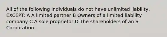 All of the following individuals do not have unlimited liability, EXCEPT: A A limited partner B Owners of a limited liability company C A sole proprietor D The shareholders of an S Corporation