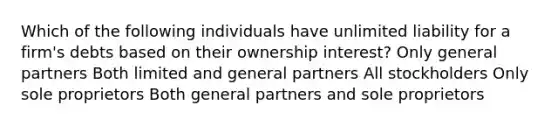 Which of the following individuals have unlimited liability for a firm's debts based on their ownership interest? Only general partners Both limited and general partners All stockholders Only sole proprietors Both general partners and sole proprietors