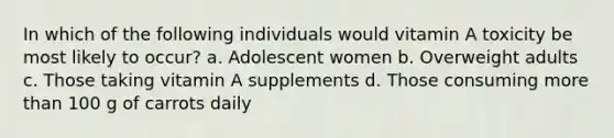 In which of the following individuals would vitamin A toxicity be most likely to occur? a. Adolescent women b. Overweight adults c. Those taking vitamin A supplements d. Those consuming more than 100 g of carrots daily