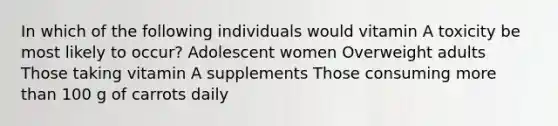 In which of the following individuals would vitamin A toxicity be most likely to occur? Adolescent women Overweight adults Those taking vitamin A supplements Those consuming more than 100 g of carrots daily