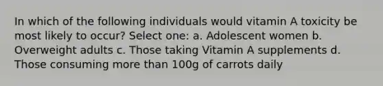 In which of the following individuals would vitamin A toxicity be most likely to occur? Select one: a. Adolescent women b. Overweight adults c. Those taking Vitamin A supplements d. Those consuming more than 100g of carrots daily