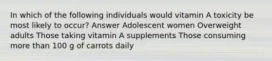 In which of the following individuals would vitamin A toxicity be most likely to occur? Answer Adolescent women Overweight adults Those taking vitamin A supplements Those consuming more than 100 g of carrots daily