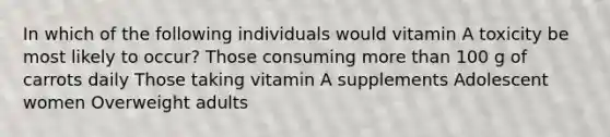 In which of the following individuals would vitamin A toxicity be most likely to occur? Those consuming more than 100 g of carrots daily Those taking vitamin A supplements Adolescent women Overweight adults