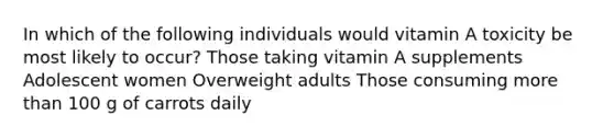 In which of the following individuals would vitamin A toxicity be most likely to occur? Those taking vitamin A supplements Adolescent women Overweight adults Those consuming more than 100 g of carrots daily