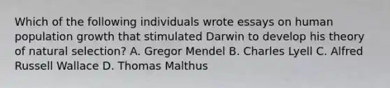 Which of the following individuals wrote essays on human population growth that stimulated Darwin to develop his theory of natural selection? A. Gregor Mendel B. Charles Lyell C. Alfred Russell Wallace D. Thomas Malthus