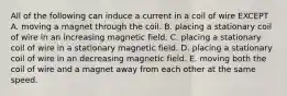 All of the following can induce a current in a coil of wire EXCEPT A. moving a magnet through the coil. B. placing a stationary coil of wire in an increasing magnetic field. C. placing a stationary coil of wire in a stationary magnetic field. D. placing a stationary coil of wire in an decreasing magnetic field. E. moving both the coil of wire and a magnet away from each other at the same speed.