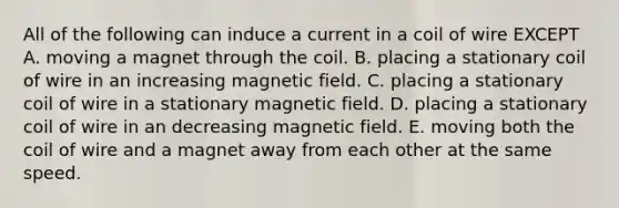 All of the following can induce a current in a coil of wire EXCEPT A. moving a magnet through the coil. B. placing a stationary coil of wire in an increasing magnetic field. C. placing a stationary coil of wire in a stationary magnetic field. D. placing a stationary coil of wire in an decreasing magnetic field. E. moving both the coil of wire and a magnet away from each other at the same speed.