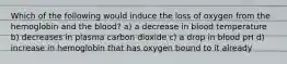 Which of the following would induce the loss of oxygen from the hemoglobin and the blood? a) a decrease in blood temperature b) decreases in plasma carbon dioxide c) a drop in blood pH d) increase in hemoglobin that has oxygen bound to it already