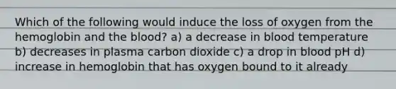 Which of the following would induce the loss of oxygen from the hemoglobin and the blood? a) a decrease in blood temperature b) decreases in plasma carbon dioxide c) a drop in blood pH d) increase in hemoglobin that has oxygen bound to it already