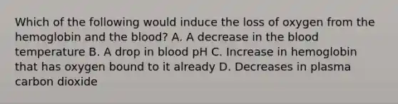 Which of the following would induce the loss of oxygen from the hemoglobin and the blood? A. A decrease in the blood temperature B. A drop in blood pH C. Increase in hemoglobin that has oxygen bound to it already D. Decreases in plasma carbon dioxide