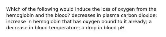 Which of the following would induce the loss of oxygen from the hemoglobin and the blood? decreases in plasma carbon dioxide; increase in hemoglobin that has oxygen bound to it already; a decrease in blood temperature; a drop in blood pH