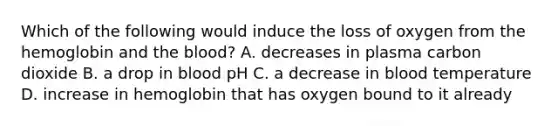 Which of the following would induce the loss of oxygen from the hemoglobin and <a href='https://www.questionai.com/knowledge/k7oXMfj7lk-the-blood' class='anchor-knowledge'>the blood</a>? A. decreases in plasma carbon dioxide B. a drop in blood pH C. a decrease in blood temperature D. increase in hemoglobin that has oxygen bound to it already