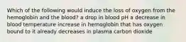 Which of the following would induce the loss of oxygen from the hemoglobin and the blood? a drop in blood pH a decrease in blood temperature increase in hemoglobin that has oxygen bound to it already decreases in plasma carbon dioxide