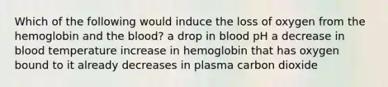 Which of the following would induce the loss of oxygen from the hemoglobin and the blood? a drop in blood pH a decrease in blood temperature increase in hemoglobin that has oxygen bound to it already decreases in plasma carbon dioxide