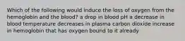 Which of the following would induce the loss of oxygen from the hemoglobin and the blood? a drop in blood pH a decrease in blood temperature decreases in plasma carbon dioxide increase in hemoglobin that has oxygen bound to it already