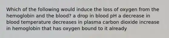 Which of the following would induce the loss of oxygen from the hemoglobin and the blood? a drop in blood pH a decrease in blood temperature decreases in plasma carbon dioxide increase in hemoglobin that has oxygen bound to it already