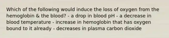 Which of the following would induce the loss of oxygen from the hemoglobin & <a href='https://www.questionai.com/knowledge/k7oXMfj7lk-the-blood' class='anchor-knowledge'>the blood</a>? - a drop in blood pH - a decrease in blood temperature - increase in hemoglobin that has oxygen bound to it already - decreases in plasma carbon dioxide