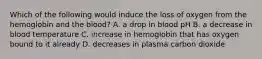 Which of the following would induce the loss of oxygen from the hemoglobin and the blood? A. a drop in blood pH B. a decrease in blood temperature C. increase in hemoglobin that has oxygen bound to it already D. decreases in plasma carbon dioxide