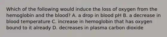 Which of the following would induce the loss of oxygen from the hemoglobin and the blood? A. a drop in blood pH B. a decrease in blood temperature C. increase in hemoglobin that has oxygen bound to it already D. decreases in plasma carbon dioxide