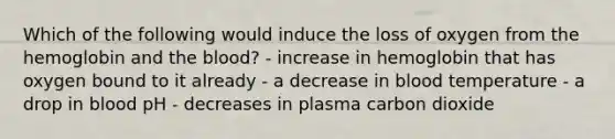 Which of the following would induce the loss of oxygen from the hemoglobin and the blood? - increase in hemoglobin that has oxygen bound to it already - a decrease in blood temperature - a drop in blood pH - decreases in plasma carbon dioxide