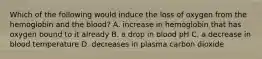 Which of the following would induce the loss of oxygen from the hemoglobin and the blood? A. increase in hemoglobin that has oxygen bound to it already B. a drop in blood pH C. a decrease in blood temperature D. decreases in plasma carbon dioxide