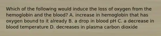 Which of the following would induce the loss of oxygen from the hemoglobin and the blood? A. increase in hemoglobin that has oxygen bound to it already B. a drop in blood pH C. a decrease in blood temperature D. decreases in plasma carbon dioxide