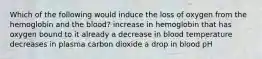 Which of the following would induce the loss of oxygen from the hemoglobin and the blood? increase in hemoglobin that has oxygen bound to it already a decrease in blood temperature decreases in plasma carbon dioxide a drop in blood pH