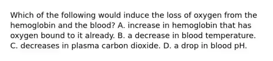 Which of the following would induce the loss of oxygen from the hemoglobin and <a href='https://www.questionai.com/knowledge/k7oXMfj7lk-the-blood' class='anchor-knowledge'>the blood</a>? A. increase in hemoglobin that has oxygen bound to it already. B. a decrease in blood temperature. C. decreases in plasma carbon dioxide. D. a drop in blood pH.