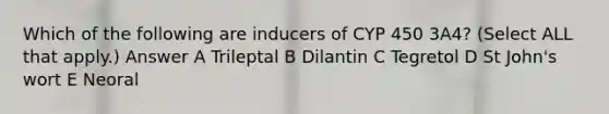 Which of the following are inducers of CYP 450 3A4? (Select ALL that apply.) Answer A Trileptal B Dilantin C Tegretol D St John's wort E Neoral