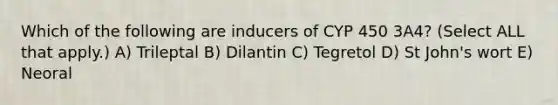 Which of the following are inducers of CYP 450 3A4? (Select ALL that apply.) A) Trileptal B) Dilantin C) Tegretol D) St John's wort E) Neoral