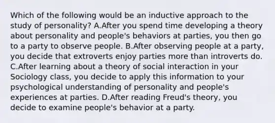 Which of the following would be an inductive approach to the study of personality? A.After you spend time developing a theory about personality and people's behaviors at parties, you then go to a party to observe people. B.After observing people at a party, you decide that extroverts enjoy parties more than introverts do. C.After learning about a theory of social interaction in your Sociology class, you decide to apply this information to your psychological understanding of personality and people's experiences at parties. D.After reading Freud's theory, you decide to examine people's behavior at a party.