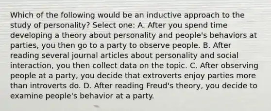 Which of the following would be an inductive approach to the study of personality? Select one: A. After you spend time developing a theory about personality and people's behaviors at parties, you then go to a party to observe people. B. After reading several journal articles about personality and social interaction, you then collect data on the topic. C. After observing people at a party, you decide that extroverts enjoy parties more than introverts do. D. After reading Freud's theory, you decide to examine people's behavior at a party.