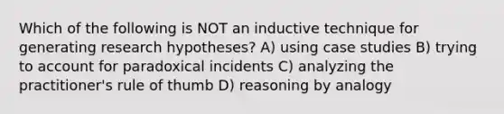 Which of the following is NOT an inductive technique for generating research hypotheses? A) using case studies B) trying to account for paradoxical incidents C) analyzing the practitioner's rule of thumb D) reasoning by analogy