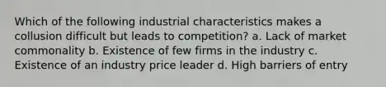 Which of the following industrial characteristics makes a collusion difficult but leads to competition? a. Lack of market commonality b. Existence of few firms in the industry c. Existence of an industry price leader d. High barriers of entry