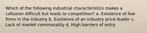 Which of the following industrial characteristics makes a collusion difficult but leads to competition? a. Existence of few firms in the industry b. Existence of an industry price leader c. Lack of market commonality d. High barriers of entry