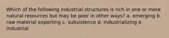 Which of the following industrial structures is rich in one or more natural resources but may be poor in other ways? a. emerging b. raw material exporting c. subsistence d. industrializing e. industrial