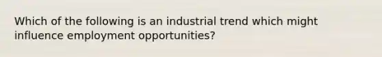 Which of the following is an industrial trend which might influence employment opportunities?