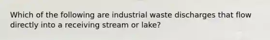 Which of the following are industrial waste discharges that flow directly into a receiving stream or lake?