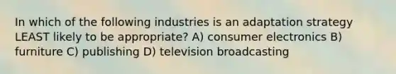 In which of the following industries is an adaptation strategy LEAST likely to be appropriate? A) consumer electronics B) furniture C) publishing D) television broadcasting