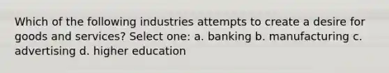 Which of the following industries attempts to create a desire for goods and services? Select one: a. banking b. manufacturing c. advertising d. higher education