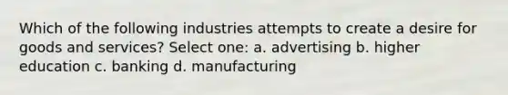 Which of the following industries attempts to create a desire for goods and services? Select one: a. advertising b. higher education c. banking d. manufacturing