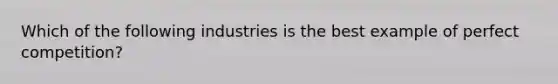 Which of the following industries is the best example of perfect competition?