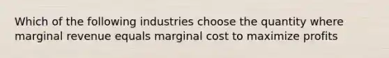 Which of the following industries choose the quantity where marginal revenue equals marginal cost to maximize profits