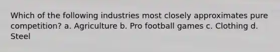 Which of the following industries most closely approximates pure competition? a. Agriculture b. Pro football games c. Clothing d. Steel